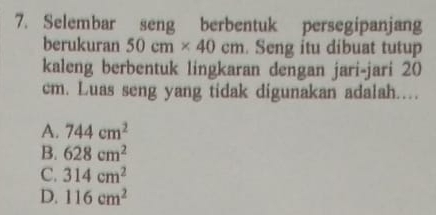 Selembar seng berbentuk persegipanjang
berukuran 50cm* 40cm. Seng itu dibuat tutup
kaleng berbentuk lingkaran dengan jari-jari 20
cm. Luas seng yang tidak digunakan adalah...
A. 744cm^2
B. 628cm^2
C. 314cm^2
D. 116cm^2