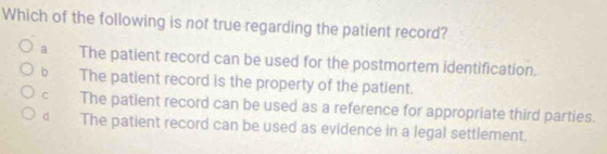 Which of the following is not true regarding the patient record?
a The patient record can be used for the postmortem identification.
b The patient record is the property of the patient.
C The patient record can be used as a reference for appropriate third parties.
d The patient record can be used as evidence in a legal settlement.