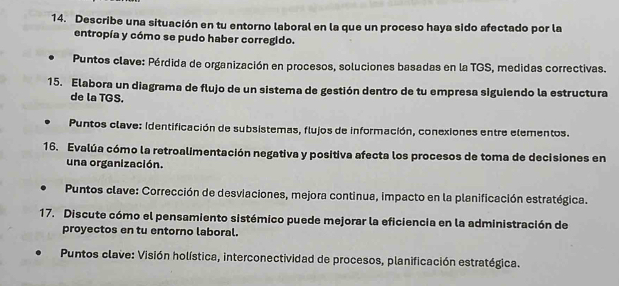 Describe una situación en tu entorno laboral en la que un proceso haya sido afectado por la 
entropía y cómo se pudo haber corregido. 
Puntos clave: Pérdida de organización en procesos, soluciones basadas en la TGS, medidas correctivas. 
15. Elabora un diagrama de flujo de un sistema de gestión dentro de tu empresa siguiendo la estructura 
de la TGS. 
Puntos clave: Identificación de subsistemas, flujos de información, conexiones entre elementos. 
16. Evalúa cómo la retroalimentación negativa y positiva afecta los procesos de toma de decisiones en 
una organización. 
Puntos clave: Corrección de desviaciones, mejora continua, impacto en la planificación estratégica. 
17. Discute cómo el pensamiento sistémico puede mejorar la eficiencia en la administración de 
proyectos en tu entorno laboral. 
* Puntos clave: Visión holística, interconectividad de procesos, planificación estratégica.