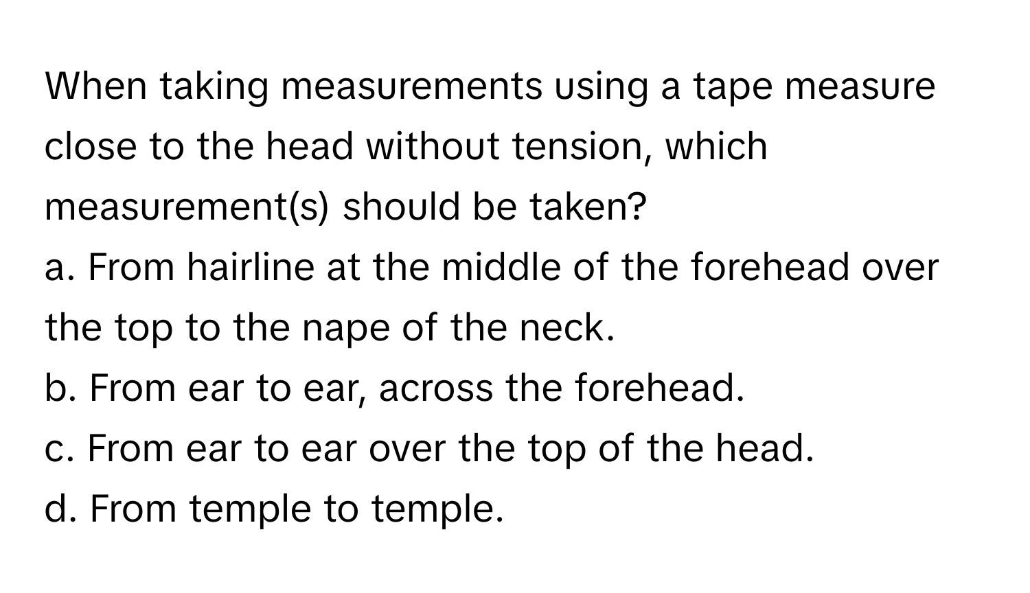 When taking measurements using a tape measure close to the head without tension, which measurement(s) should be taken? 

a. From hairline at the middle of the forehead over the top to the nape of the neck. 
b. From ear to ear, across the forehead. 
c. From ear to ear over the top of the head. 
d. From temple to temple.