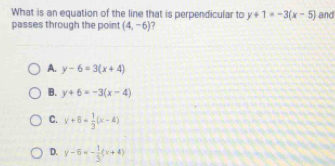 What is an equation of the line that is perpendicular to y+1=-3(x-5) and
passes through the point (4,-6) 7
A. y-6=3(x+4)
B. y+6=-3(x-4)
C. y+6= 1/3 (x-4)
D. y-6=- 1/3 (x+4)