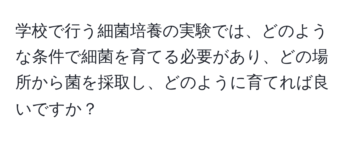 学校で行う細菌培養の実験では、どのような条件で細菌を育てる必要があり、どの場所から菌を採取し、どのように育てれば良いですか？