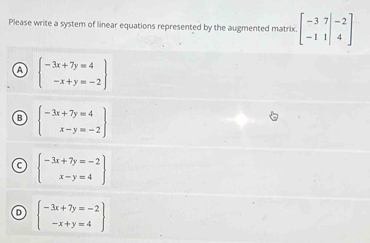 Please write a system of linear equations represented by the augmented matrix. beginbmatrix -3&7&|-2 -1&1&|&4endbmatrix
A beginarrayl -3x+7y=4 -x+y=-2endarray
B beginarrayl -3x+7y=4 x-y=-2endarray
C beginarrayl -3x+7y=-2 x-y=4endarray
D beginarrayl -3x+7y=-2 -x+y=4endarray