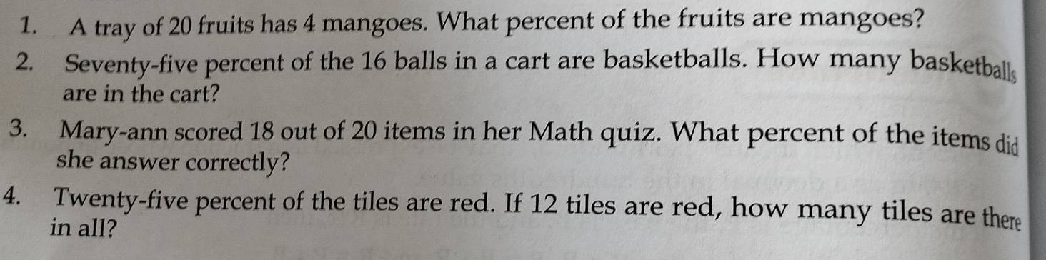 A tray of 20 fruits has 4 mangoes. What percent of the fruits are mangoes? 
2. Seventy-five percent of the 16 balls in a cart are basketballs. How many basketballs 
are in the cart? 
3. Mary-ann scored 18 out of 20 items in her Math quiz. What percent of the items did 
she answer correctly? 
4. Twenty-five percent of the tiles are red. If 12 tiles are red, how many tiles are there 
in all?