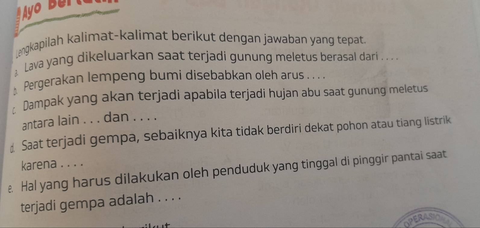 Ayo Berta 
Lengkapilah kalimat-kalimat berikut dengan jawaban yang tepat. 
Lava yang dikeluarkan saat terjadi gunung meletus berasal dari . . . . 
] Pergerakan lempeng bumi disebabkan oleh arus . . . . 
Dampak yang akan terjadi apabila terjadi hujan abu saat gunung meletus 
antara lain . . . dan . . . . 
d Saat terjadi gempa, sebaiknya kita tidak berdiri dekat pohon atau tiang listrik 
karena . . . . 
e. Hal yang harus dilakukan oleh penduduk yang tinggal di pinggir pantai saat 
terjadi gempa adalah . . . . 
OPERASIO