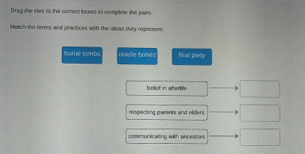 Drag the tiles to the correct boxes to complete the pairs. 
Match the terms and practices with the ideas they represent. 
burial tombs oracle bones filial piety 
bellief in afterlife □ 
respecting parents and elders □ 
communicating with ancestors □