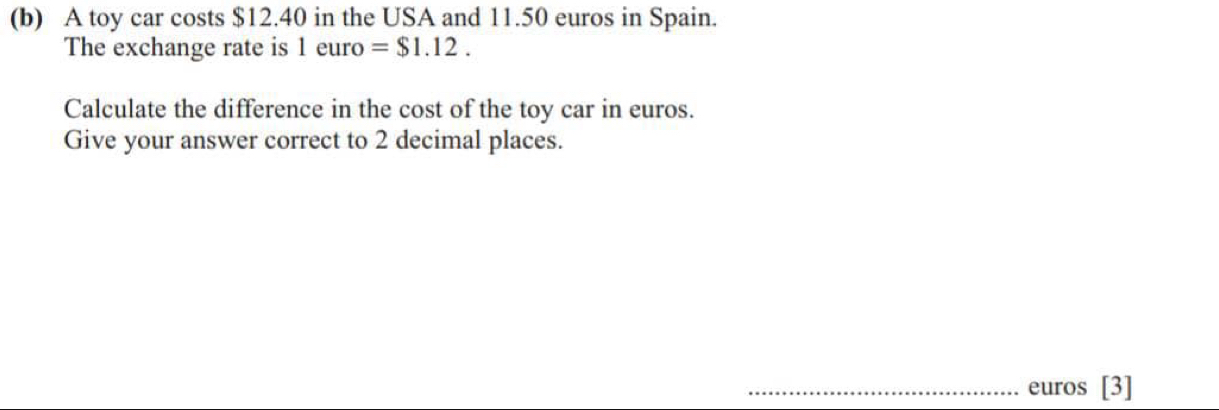 A toy car costs $12.40 in the USA and 11.50 euros in Spain. 
The exchange rate is 1 euro =$1.12. 
Calculate the difference in the cost of the toy car in euros. 
Give your answer correct to 2 decimal places. 
_ euros [3]