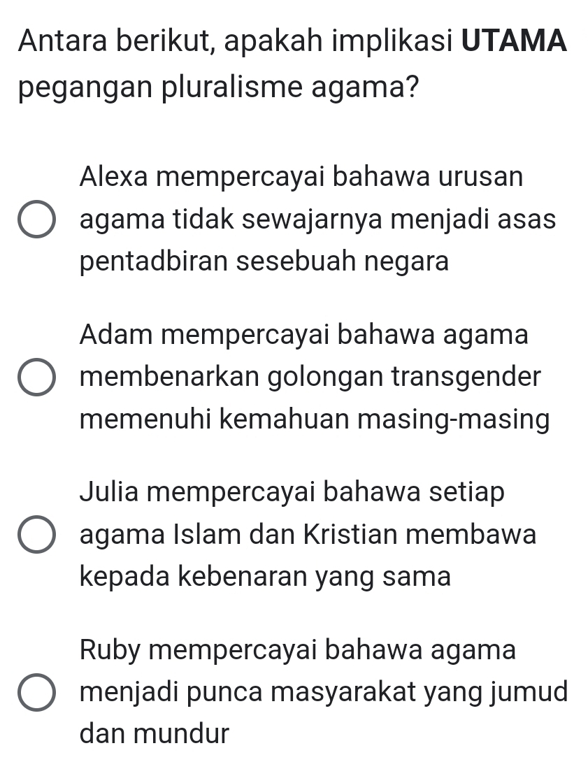 Antara berikut, apakah implikasi UTAMA
pegangan pluralisme agama?
Alexa mempercayai bahawa urusan
agama tidak sewajarnya menjadi asas
pentadbiran sesebuah negara
Adam mempercayai bahawa agama
membenarkan golongan transgender
memenuhi kemahuan masing-masing
Julia mempercayai bahawa setiap
agama Islam dan Kristian membawa
kepada kebenaran yang sama
Ruby mempercayai bahawa agama
menjadi punca masyarakat yang jumud
dan mundur