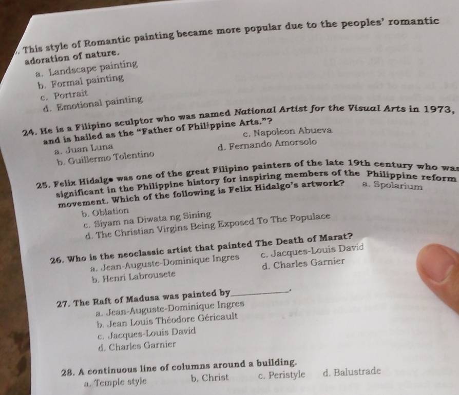 This style of Romantic painting became more popular due to the peoples’ romantic
adoration of nature.
a. Landscape painting
b. Formal painting
c. Portrait
d. Emotional painting
24. He is a Filipino sculptor who was named National Artist for the Visual Arts in 1973,
and is hailed as the “Father of Philippine Arts.”?
c. Napoleon Abueva
a. Juan Luna
b. Guillermo Tolentino d. Fernando Amorsolo
25, Felix Hidalge was one of the great Filipino painters of the late 19th century who was
significant in the Philippine history for inspiring members of the Philippine reform
movement. Which of the following is Felix Hidalgo’s artwork? a. Spolarium
b. Oblation
c. Siyam na Diwata ng Sining
d. The Christian Virgins Being Exposed To The Populace
26. Who is the neoclassic artist that painted The Death of Marat?
a. Jean-Auguste-Dominique Ingres c. Jacques-Louis David
b. Henri Labrousete d. Charles Garnier
27. The Raft of Madusa was painted by_
.
a. Jean-Auguste-Dominique Ingres
b. Jean Louis Théodore Géricault
c. Jacques-Louis David
d. Charles Garnier
28. A continuous line of columns around a building.
a. Temple style b. Christ c. Peristyle d. Balustrade