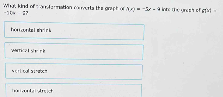 What kind of transformation converts the graph of f(x)=-5x-9 into the graph of g(x)=
-10x-9 ?
horizontal shrink
vertical shrink
vertical stretch
horizontal stretch