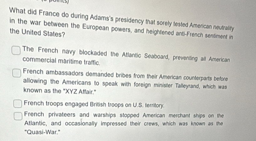 What did France do during Adams's presidency that sorely tested American neutrality
in the war between the European powers, and heightened anti-French sentiment in
the United States?
The French navy blockaded the Atlantic Seaboard, preventing all American
commercial maritime traffic.
French ambassadors demanded bribes from their American counterparts before
allowing the Americans to speak with foreign minister Talleyrand, which was
known as the "XYZ Affair."
French troops engaged British troops on U.S. territory.
French privateers and warships stopped American merchant ships on the
Atlantic, and occasionally impressed their crews, which was known as the
"Quasi-War."