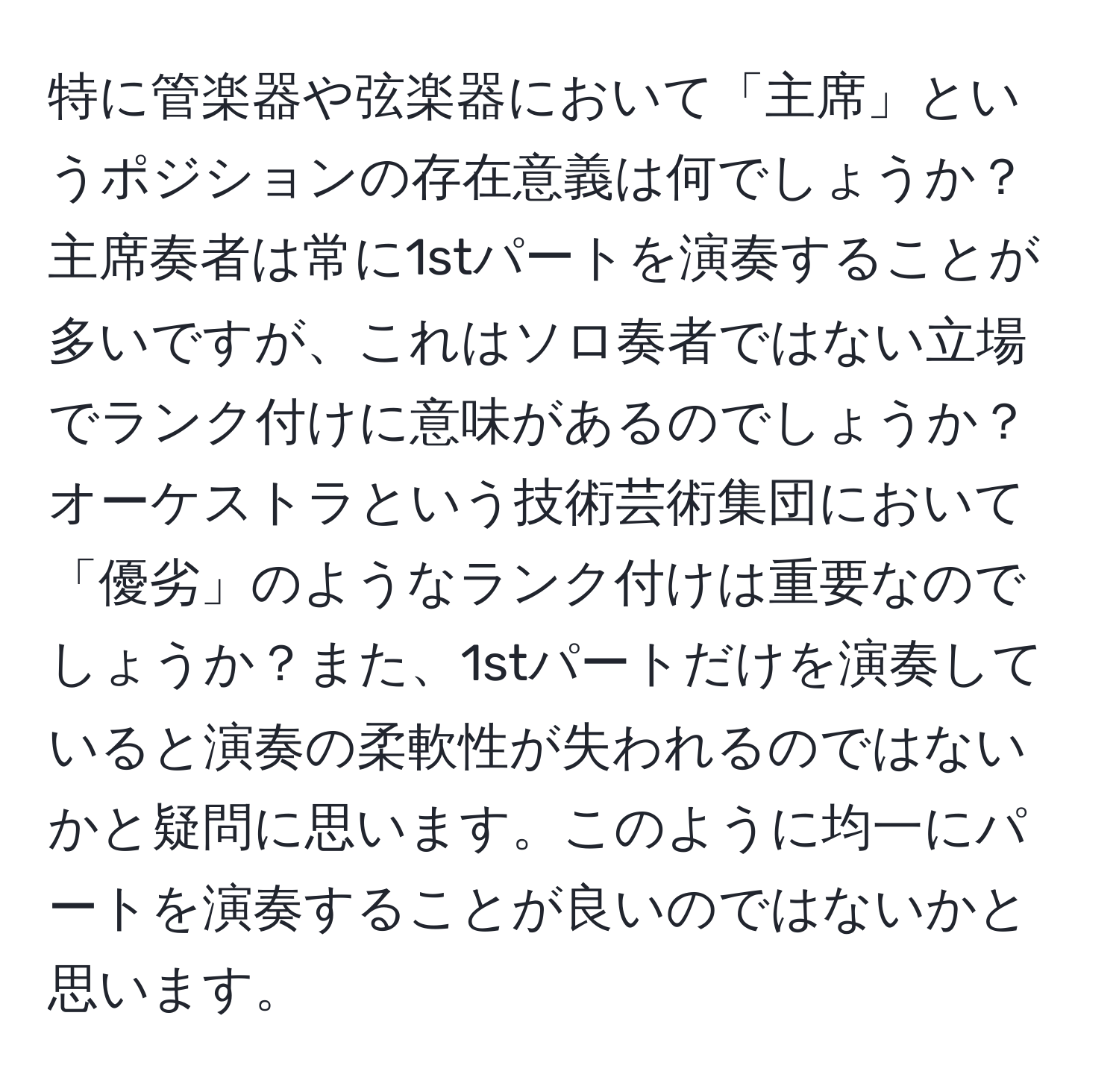 特に管楽器や弦楽器において「主席」というポジションの存在意義は何でしょうか？主席奏者は常に1stパートを演奏することが多いですが、これはソロ奏者ではない立場でランク付けに意味があるのでしょうか？オーケストラという技術芸術集団において「優劣」のようなランク付けは重要なのでしょうか？また、1stパートだけを演奏していると演奏の柔軟性が失われるのではないかと疑問に思います。このように均一にパートを演奏することが良いのではないかと思います。