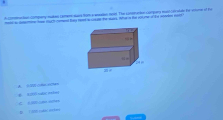 A construction company makes cement stairs from a wooden mold. The construction company must calculate the volume of the
mold to determine how much cement they need to create the stairs. What is the volume of the wooden mold?
A. 9:000 cubac inches
B. 8:500 cubic inches
C. 6.000 cusic ectes
D 1 506 cubic ences