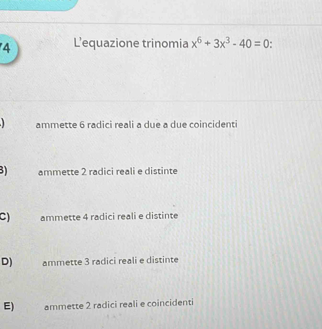 L’equazione trinomia x^6+3x^3-40=0.
ammette 6 radici reali a due a due coincidenti
3) ammette 2 radici reali e distinte
C) ammette 4 radici reali e distinte
D) ammette 3 radici reali e distinte
E) ammette 2 radici reali e coincidenti