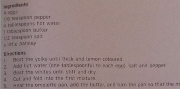 Ingredients
4 eggs
1/8 teaspoon pepper
4 tablespoons hot water 
I tablespoon butter
1/2 teaspoon salt 
a little parsley 
Directions 
1. Beat the yolks until thick and lemon coloured. 
2. Add hot water (one tablespoonful to each egg), salt and pepper. 
3. Beat the whites until stiff and dry. 
4. Cut and fold into the first mixture. 
5. Heat the omelette pan, add the butter, and turn the pan so that the m