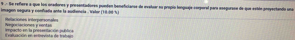 9 .- Se refiere a que los oradores y presentadores pueden beneficiarse de evaluar su propio lenguaje corporal para asegurase de que estén proyectando una
imagen segura y confiada ante la audiencia . Valor (10.00 %)
Relaciones interpersonales
Negociaciones y ventas
Impacto en la presentación publica
Evaluación en entrevista de trabajo