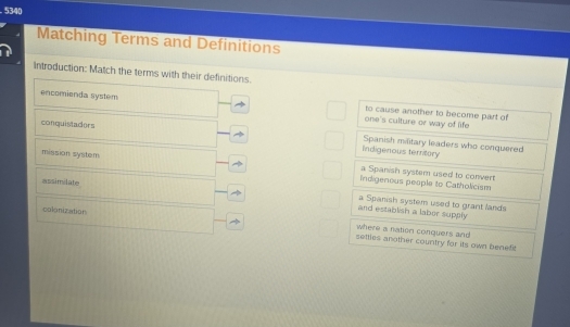 5340
Matching Terms and Definitions
Introduction: Match the terms with their definitions.
encomienda system one's culture or way of life to cause another to become part of
conquistadors Spanish maitary leaders who conquered
Indigenous terntory
mission system indigenous people to Catholicism
a Spanish system used to convert
assimilate
colonization
and establish a laber supply a Spanish system used to grant lands
where a nation conquers and 
setties another country for its own benefit