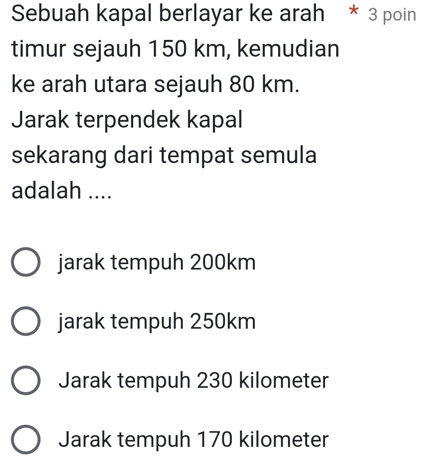 Sebuah kapal berlayar ke arah * 3 poin
timur sejauh 150 km, kemudian
ke arah utara sejauh 80 km.
Jarak terpendek kapal
sekarang dari tempat semula
adalah ....
jarak tempuh 200km
jarak tempuh 250km
Jarak tempuh 230 kilometer
Jarak tempuh 170 kilometer