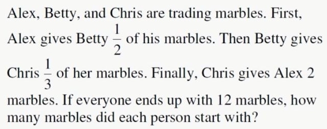 Alex, Betty, and Chris are trading marbles. First, 
Alex gives Betty  1/2  of his marbles. Then Betty gives 
Chris  1/3  of her marbles. Finally, Chris gives Alex 2
marbles. If everyone ends up with 12 marbles, how 
many marbles did each person start with?