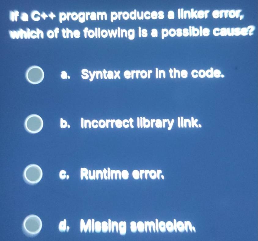 If a C++ program produces a linker error,
which of the following is a possible cause?
a、 Syntax error in the code.
b. Incorrect library link.
c. Runtime error.
Missing semicolon.