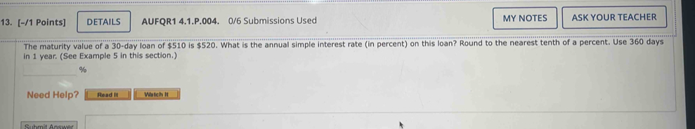 DETAILS AUFQR1 4.1.P.004. 0/6 Submissions Used MY NOTES ASK YOUR TEACHER 
The maturity value of a 30-day loan of $510 is $520. What is the annual simple interest rate (in percent) on this loan? Round to the nearest tenth of a percent. Use 360 days
in 1 year. (See Example 5 in this section.) 
_
%
Need Help? Read It Watch it 
Gubmît Agsuer