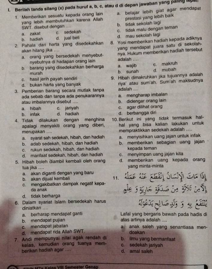 Berilah tanda silang (x) pada huruf a, b, c, atau d di depan jawaban yang paling tepal
1. Memberikan sesuatu kepada orang lain a. belajar lebih giat agar mendapat
yang lebih membutuhkan karena Allah prestasi yang lebih baik
SWT. disebut dengan .... b. tidak sekolah lagi
a zakat c. sedekah c. tidak malu dengan teman
b. hadiah d. jual beli d. mau sekolah lagi
2. Pahala dari harta yang disedekahkan 8. Yosi memberikan hadiah kepada adiknya
akan hilang jika ....
yang mendapat juara satu di sekolah-
a. orang yang bersedekah menyebut- nya. Hukum memberikan hadiah tersebut
nyebutnya di hadapan orang lain adalah ....
b. barang yang disedekahkan berharga a. wajib c. makruh
murah b. sunah d. mubah
c. hasil jerih payah sendiri 9. Hibah dimakruhkan jika tujuannya adalah
d. bukan harta yang banyak riya' atau sum'ah. Sum'ah maksudnya
3. Pemberian barang secara mutlak tanpa adalah ....
ada sebab dan tanpa ada penukarannya a. mengharap imbalan
atau imbalannya disebut .... b. didengar orang lain
a. hibah c. jariyah c. agar dilihat orang
b. infak d. hadiah d. berbangga diri
4. Tidak dilakukan dengan menghina 10. Berikut ini yang tidak termasuk hal-
apalagi menyakiti orang yang diberi, hal yang bisa kalian lakukan untuk
merupakan .... mempraktikkan sedekah adalah ....
a. syarat sah sedekah, hibah, dan hadiah a. menyisihkan uang jajan untuk infak
b. adab sedekah, hibah, dan hadiah b. memberikan sebagian uang jajan
c. rukun sedekah, hibah, dan hadiah kepada teman
d. manfaat sedekah, hibah, dan hadiah c. menyimpan uang jajan kita
5. Hibah boleh diambil kembali oleh orang d. memberikan uang kepada orang
tua jika .... yang minta-minta
a. akan diganti dengan yang baru
b. akan dijual kembali 11.
c. mengakibatkan dampak negatif kepa-
da anak
d. tidak berharga
6. Dalam syariat Islam bersedekah harus
diniatkan ....
a. berharap mendapat ganti Lafal yang bergaris bawah pada hadis di
b. mendapat pujian atas artinya adalah ....
c. mendapat jabatan a. anak saleh yang senantiasa men-
d. mendapat rida Allah SWT. doakan
7. Andi mempunyai nilai agak rendah di b. ilmu yang bermanfaat
kelas, kemudian orang tuanya mem- c. sedekah jariyah
berikan hadiah agar .... d. amal saleh
M  s K elas VIII Semester Gena