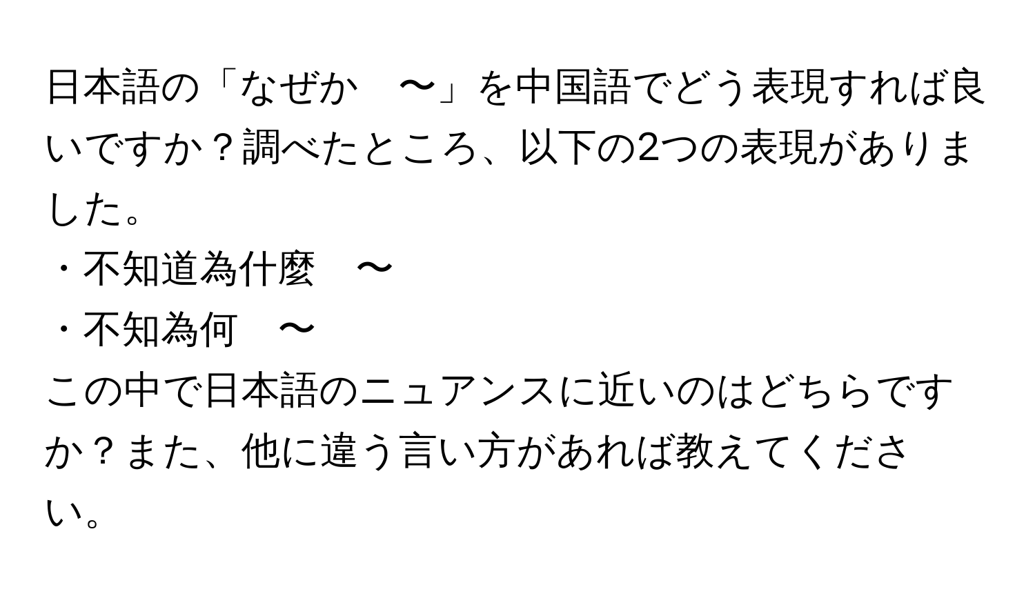 日本語の「なぜか　〜」を中国語でどう表現すれば良いですか？調べたところ、以下の2つの表現がありました。  
・不知道為什麼　〜  
・不知為何　〜  
この中で日本語のニュアンスに近いのはどちらですか？また、他に違う言い方があれば教えてください。