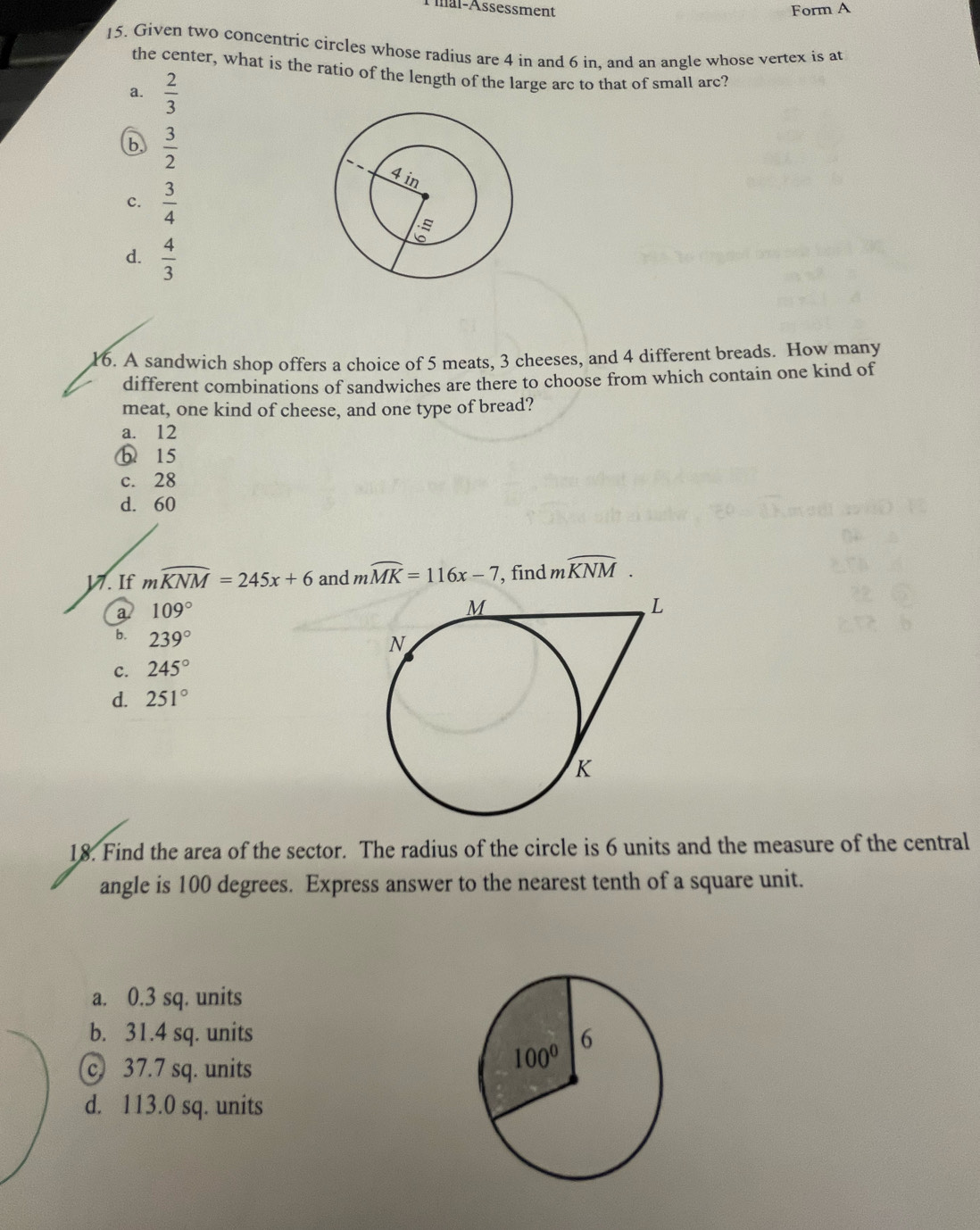 Amal-Assessment Form A
15. Given two concentric circles whose radius are 4 in and 6 in, and an angle whose vertex is at
the center, what is the ratio of the length of the large arc to that of small arc?
a.  2/3 
b  3/2 
c.  3/4 
d.  4/3 
16. A sandwich shop offers a choice of 5 meats, 3 cheeses, and 4 different breads. How many
different combinations of sandwiches are there to choose from which contain one kind of
meat, one kind of cheese, and one type of bread?
a. 12
b 15
c. 28
d. 60
17. If mwidehat KNM=245x+6 and mwidehat MK=116x-7 , find mwidehat KNM.
a. 109°
b. 239°
C. 245°
d. 251°
18. Find the area of the sector. The radius of the circle is 6 units and the measure of the central
angle is 100 degrees. Express answer to the nearest tenth of a square unit.
a. 0.3 sq. units
b. 31.4 sq. units
c. 37.7 sq. units
d. 113.0 sq. units