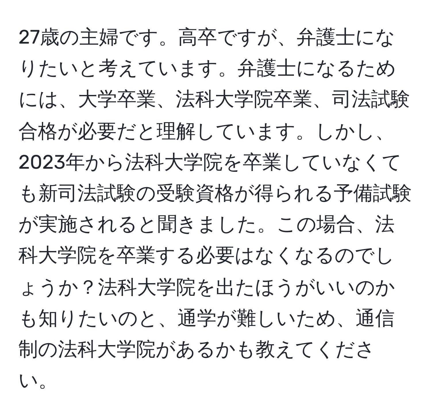 27歳の主婦です。高卒ですが、弁護士になりたいと考えています。弁護士になるためには、大学卒業、法科大学院卒業、司法試験合格が必要だと理解しています。しかし、2023年から法科大学院を卒業していなくても新司法試験の受験資格が得られる予備試験が実施されると聞きました。この場合、法科大学院を卒業する必要はなくなるのでしょうか？法科大学院を出たほうがいいのかも知りたいのと、通学が難しいため、通信制の法科大学院があるかも教えてください。