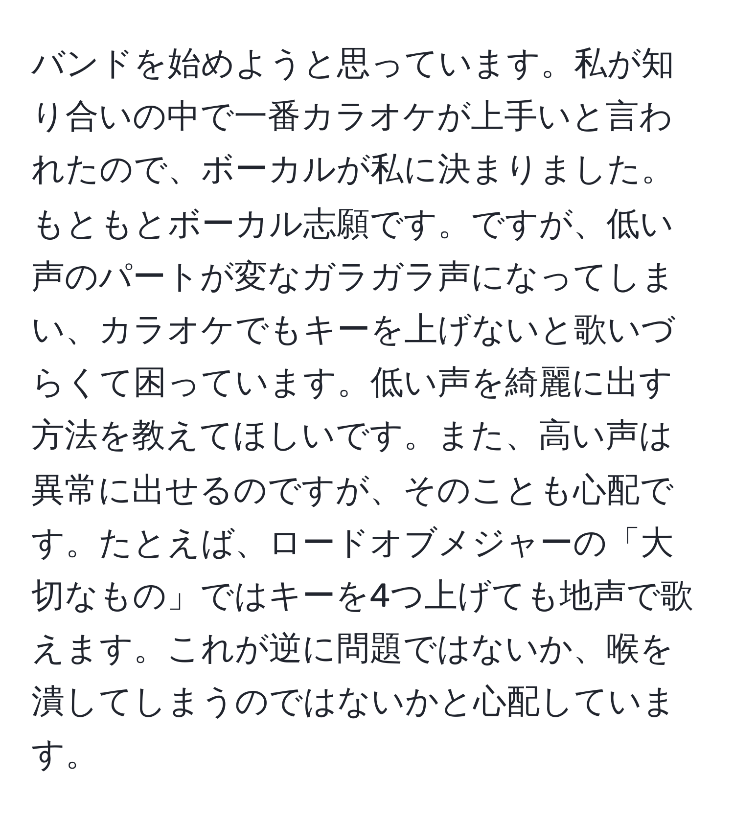 バンドを始めようと思っています。私が知り合いの中で一番カラオケが上手いと言われたので、ボーカルが私に決まりました。もともとボーカル志願です。ですが、低い声のパートが変なガラガラ声になってしまい、カラオケでもキーを上げないと歌いづらくて困っています。低い声を綺麗に出す方法を教えてほしいです。また、高い声は異常に出せるのですが、そのことも心配です。たとえば、ロードオブメジャーの「大切なもの」ではキーを4つ上げても地声で歌えます。これが逆に問題ではないか、喉を潰してしまうのではないかと心配しています。