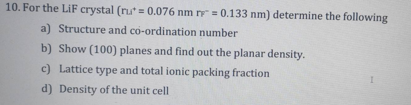 For the LiF crystal (r_(Li)^+=0.076nmr_F^-=0.133nm) determine the following 
a) Structure and co-ordination number 
b) Show (100) planes and find out the planar density. 
c) Lattice type and total ionic packing fraction 
d) Density of the unit cell