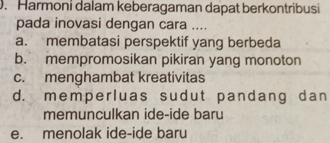 Harmoni dalam keberagaman dapat berkontribusi
pada inovasi dengan cara ....
a. membatasi perspektif yang berbeda
b. mempromosikan pikiran yang monoton
c. menghambat kreativitas
d. memperluas sudut pandang dan
memunculkan ide-ide baru
e. menolak ide-ide baru