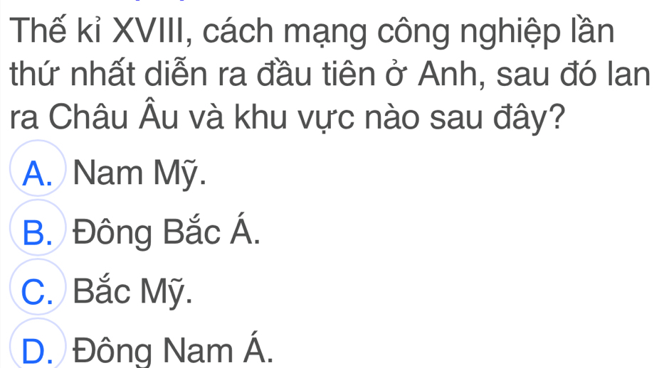 Thế kỉ XVIII, cách mạng công nghiệp lần
thứ nhất diễn ra đầu tiên ở Anh, sau đó lan
ra Châu Âu và khu vực nào sau đây?
A. Nam Mỹ.
B. Đông Bắc Á.
C. Bắc Mỹ.
D. Đông Nam Á.