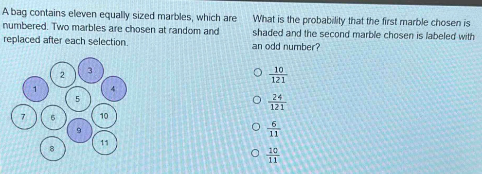 A bag contains eleven equally sized marbles, which are What is the probability that the first marble chosen is
numbered. Two marbles are chosen at random and shaded and the second marble chosen is labeled with
replaced after each selection. an odd number?
 10/121 
 24/121 
 6/11 
 10/11 