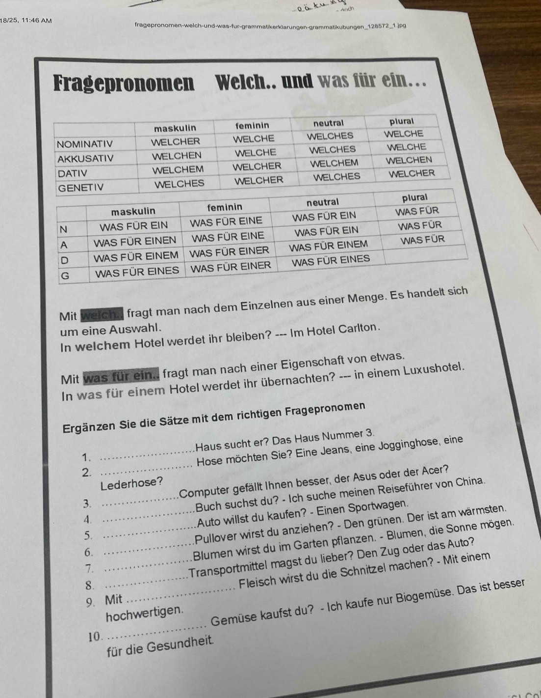 18/25, 11:46 AM fragepronomen-welch-und-was-fur-grammatikerklarungen-grammatikubungen_128572_1.jpg 
Fragepronomen Welch.. und was für ein… 
Mit werchn, fragt man nach dem Einzelnen aus einer Menge. Es handelt sich 
um eine Auswahl. 
In welchem Hotel werdet ihr bleiben? --- Im Hotel Carlton. 
Mit was für ein.. fragt man nach einer Eigenschaft von etwas. 
In was für einem Hotel werdet ihr übernachten? --- in einem Luxushotel. 
Ergänzen Sie die Sätze mit dem richtigen Fragepronomen 
1. _Haus sucht er? Das Haus Nummer 3. 
2. _ Hose möchten Sie? Eine Jeans, eine Jogginghose, eine 
Lederhose? 
3. Computer gefällt Ihnen besser, der Asus oder der Acer? 
4. __Buch suchst du? - Ich suche meinen Reiseführer von China. 
Auto willst du kaufen? - Einen Sportwagen. 
6. __Pullover wirst du anziehen? - Den grünen. Der ist am wärmsten. 
5. 
7. Blumen wirst du im Garten pflanzen. - Blumen, die Sonne mögen. 
8. __Transportmittel magst du lieber? Den Zug oder das Auto? 
Fleisch wirst du die Schnitzel machen? - Mit einem 
9、 Mit 
_ 
_Gemüse kaufst du? - Ich kaufe nur Biogemüse. Das ist bessen 
hochwertigen. 
10. 
für die Gesundheit.