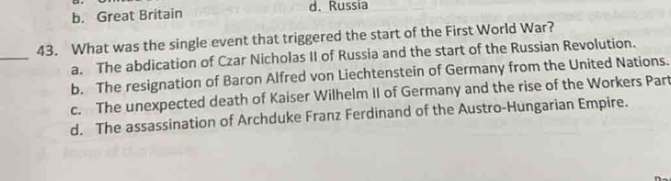 b. Great Britain
d. Russia
_
43. What was the single event that triggered the start of the First World War?
a. The abdication of Czar Nicholas II of Russia and the start of the Russian Revolution.
b. The resignation of Baron Alfred von Liechtenstein of Germany from the United Nations.
c. The unexpected death of Kaiser Wilhelm II of Germany and the rise of the Workers Part
d. The assassination of Archduke Franz Ferdinand of the Austro-Hungarian Empire.