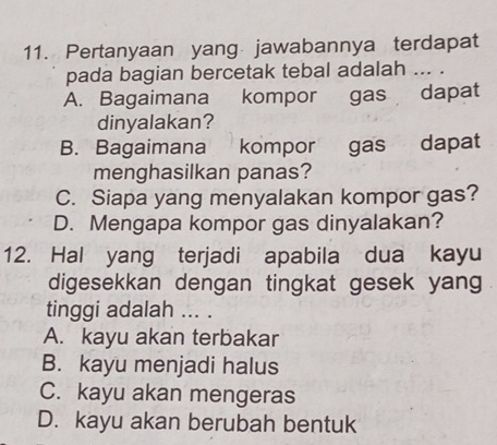 Pertanyaan yang jawabannya terdapat
pada bagian bercetak tebal adalah ... .
A. Bagaimana kompor gas dapat
dinyalakan?
B. Bagaimana kompor gas dapat
menghasilkan panas?
C. Siapa yang menyalakan kompor gas?
D. Mengapa kompor gas dinyalakan?
12. Hal yang terjadi apabila dua kayu
digesekkan dengan tingkat gesek yang
tinggi adalah ... .
A. kayu akan terbakar
B. kayu menjadi halus
C. kayu akan mengeras
D. kayu akan berubah bentuk