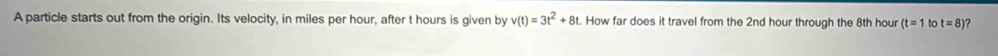 A particle starts out from the origin. Its velocity, in miles per hour, after t hours is given by v(t)=3t^2+8t. How far does it travel from the 2nd hour through the 8th hour (t=1 to t=8) 2