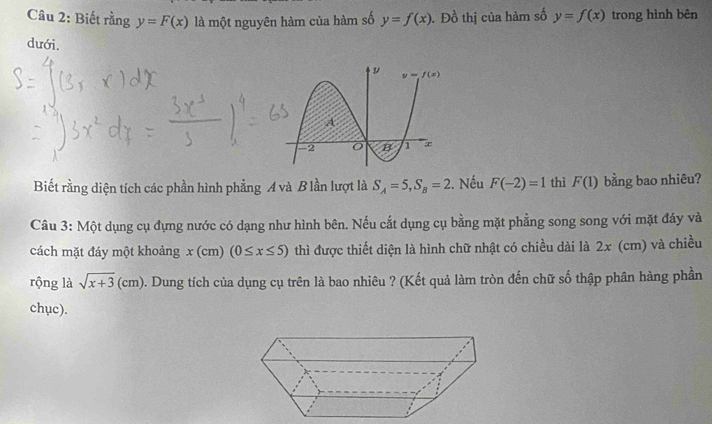 Biết rằng y=F(x) là một nguyên hàm của hàm số y=f(x). Đồ thị của hàm số y=f(x) trong hình bên
dưới.
Biết rằng diện tích các phần hình phẳng A và B lần lượt là S_A=5,S_B=2 2. Nếu F(-2)=1 thì F(1) bằng bao nhiêu?
Câu 3: Một dụng cụ đựng nước có dạng như hình bên. Nếu cắt dụng cụ bằng mặt phẳng song song với mặt đáy và
cách mặt đáy một khoảng x(cm) (0≤ x≤ 5) thì được thiết diện là hình chữ nhật có chiều dài là 2x (cm) và chiều
rộng là sqrt(x+3)(cm) 5. Dung tích của dụng cụ trên là bao nhiêu ? (Kết quả làm tròn đến chữ số thập phân hàng phần
chục).