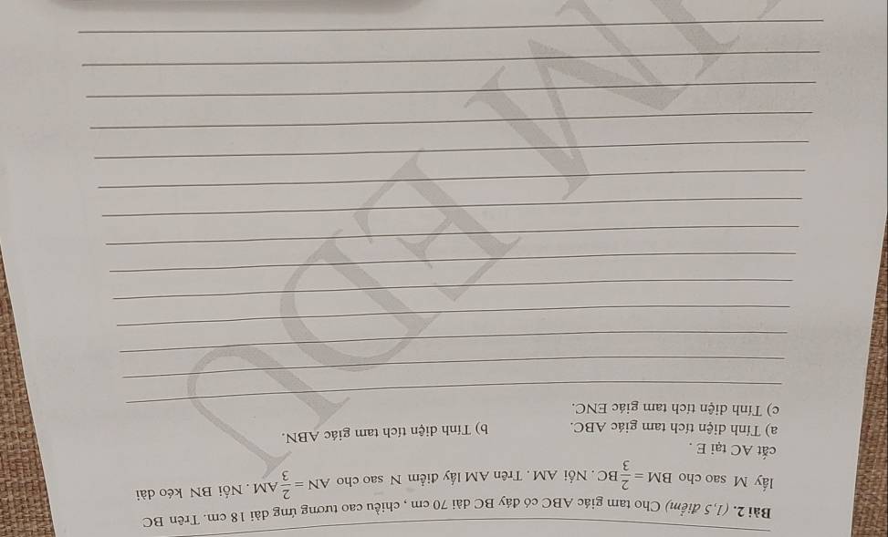 (1,5 điểm) Cho tam giác ABC có đáy BC dài 70 cm , chiều cao tương ứng dài 18 cm. Trên BC
lấy M sao cho BM= 2/3 BC Nổi AM. Trên AM lấy điểm N sao cho AN= 2/3 AM. Nối BN kéo dài 
cắt AC tại E. 
a) Tính diện tích tam giác ABC. b) Tính diện tích tam giác ABN. 
_c) Tính diện tích tam giác ENC. 
_ 
_ 
_ 
_ 
_ 
_ 
_ 
_ 
_ 
_ 
_ 
_ 
_ 
_ 
_ 
_ 
_ 
_ 
_