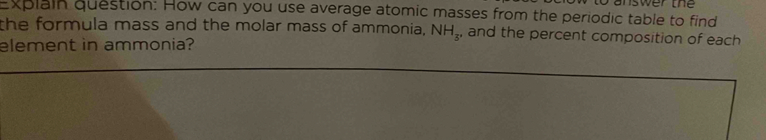 a n sw e r th 
Explain question: How can you use average atomic masses from the periodic table to find 
the formula mass and the molar mass of ammonia, NH_3, and the percent composition of each 
element in ammonia?