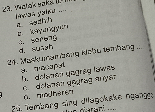 Watak saka tem
lawas yaiku ....
a. sedhih
b. kayungyun
c. seneng
d. susah
24. Maskumambang klebu tembang ....
a. macapat
b. dolanan gagrag lawas
c. dolanan gagrag anyar
d. modheren
25. Tembang sing dilagokake ngangg
n i arani ....