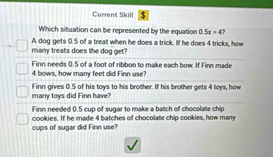 Current Skill $
Which situation can be represented by the equation 0.5x=4 2
A dog gets 0.5 of a treat when he does a trick. If he does 4 tricks, how
many treats does the dog get?
Finn needs 0.5 of a foot of ribbon to make each bow. If Finn made
4 bows, how many feet did Finn use?
Finn gives 0.5 of his toys to his brother. If his brother gets 4 toys, how
many toys did Finn have?
Finn needed 0.5 cup of sugar to make a batch of chocolate chip
cookies. If he made 4 batches of chocolate chip cookies, how many
cups of sugar did Finn use?