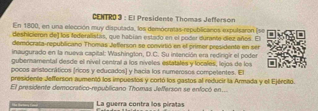 CENTRO3 : El Presidente Thomas Jefferson 
En 1800, en una elección muy disputada, los demócratas-republicanos expulsaron (se 
deshicieron de] los federalistas, que habían estado en el poder durante diez años. El 
demócrata-republicano Thomas Jefferson se convirtió en el primer presidente en ser 
inaugurado en la nueva capital: Washington, D.C. Su intención era redirigir el poder 
gubernamental desde el nivel central a los níveles estatales y locales, lejos de los 
pocos aristocráticos (ricos y educados) y hacia los numerosos competentes. El 
presidente Jefferson aumentó los impuestos y cortó los gastos al reducir la Armada y el Ejército. 
El presidente democratico-republicano Thomas Jefferson se enfocó en... 
The Sartny Caai La guerra contra los piratas