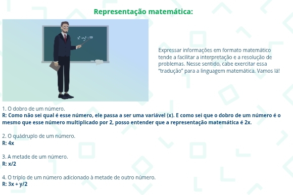 Representação matemática:
essar informações em formato matemático
e a facilitar a interpretação e a resolução de
lemas. Nesse sentido, cabe exercitar essa
ução'' para a linguagem matemática. Vamos lá!
1. O dobro de um número.
R: Como não sei qual é esse número, ele passa a ser uma variável (x). E como sei que o dobro de um número é o
mesmo que esse número multiplicado por 2, posso entender que a representação matemática é 2x.
2. O quádruplo de um número.
R: 4x
3. A metade de um número.
R: x/2
4. O tríplo de um número adicionado à metade de outro número.
R: 3x+y/2