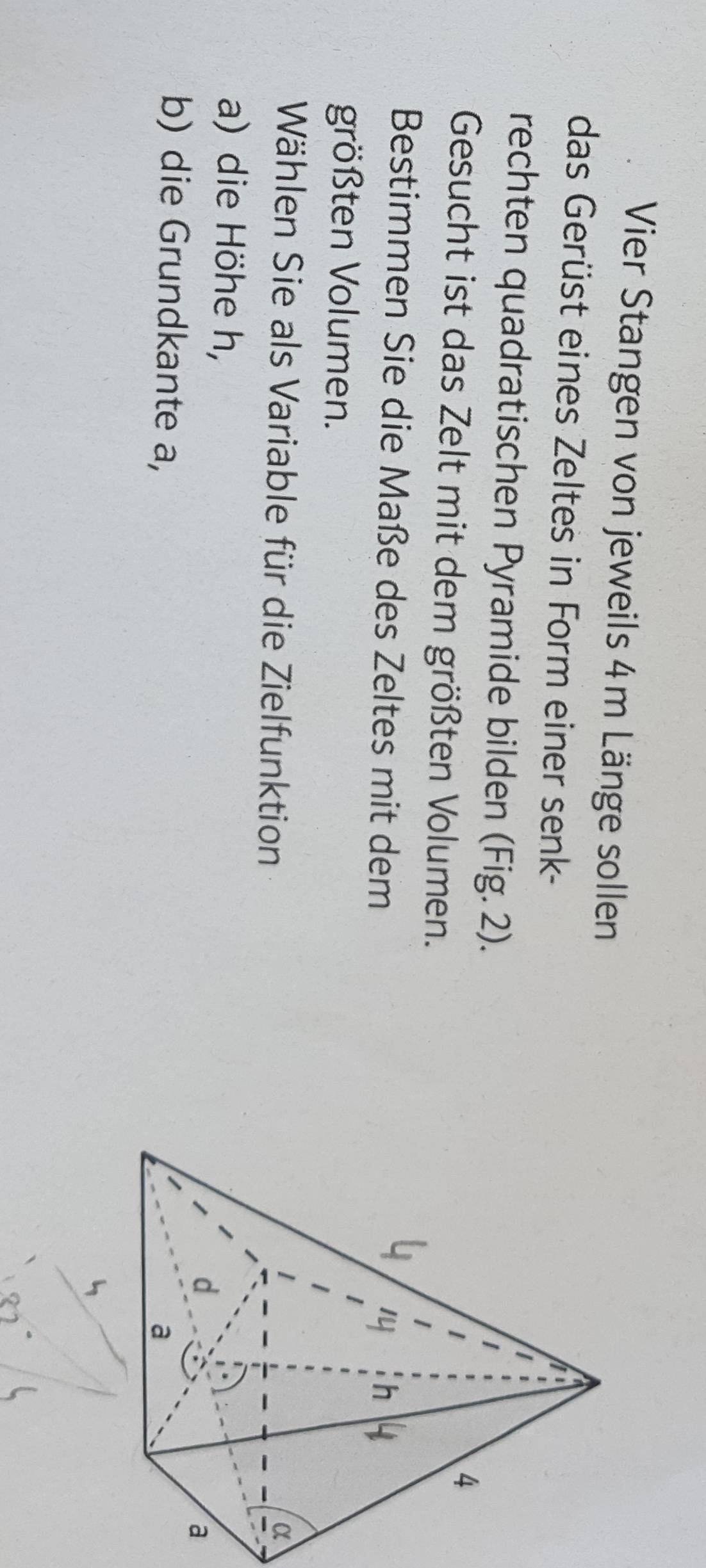 Vier Stangen von jeweils 4m Länge sollen 
das Gerüst eines Zeltes in Form einer senk- 
rechten quadratischen Pyramide bilden (Fig. 2). 
Gesucht ist das Zelt mit dem größten Volumen. 
Bestimmen Sie die Maße des Zeltes mit dem 
größten Volumen. 
Wählen Sie als Variable für die Zielfunktion 
a) die Höhe h, 
b) die Grundkante a,