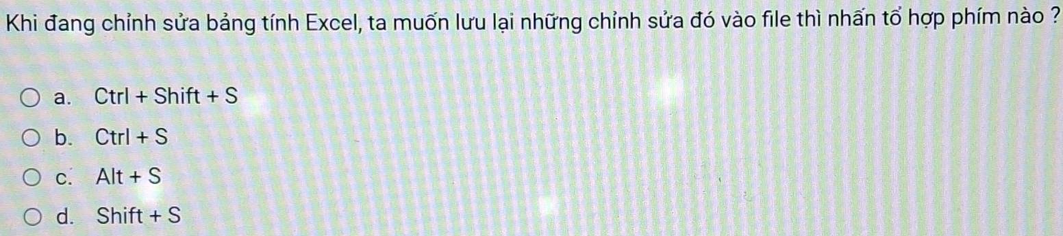 Khi đang chỉnh sửa bảng tính Excel, ta muốn lưu lại những chỉnh sửa đó vào file thì nhấn tổ hợp phím nào ?
a. Ctrl+Shift+S
b. Ctrl+S
C. Alt+S
d. Shift+S