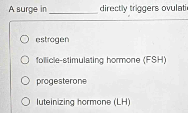 A surge in _directly triggers ovulati
estrogen
follicle-stimulating hormone (FSH)
progesterone
luteinizing hormone (LH)