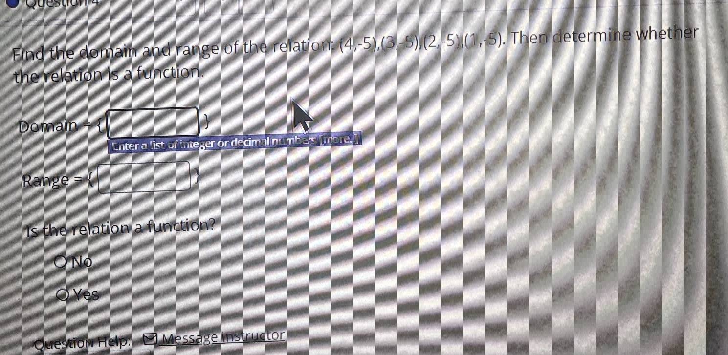 Question
Find the domain and range of the relation: (4,-5),(3,-5),(2,-5),(1,-5). Then determine whethen
the relation is a function.
Domain = 
Enter a list of integer or decimal numbers [more.]
Range = 
| 
Is the relation a function?
No
● Yes
Question Help: Message instructor