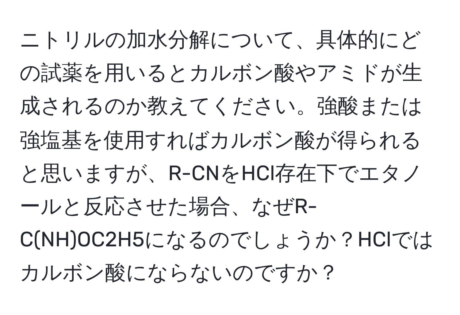 ニトリルの加水分解について、具体的にどの試薬を用いるとカルボン酸やアミドが生成されるのか教えてください。強酸または強塩基を使用すればカルボン酸が得られると思いますが、R-CNをHCl存在下でエタノールと反応させた場合、なぜR-C(NH)OC2H5になるのでしょうか？HClではカルボン酸にならないのですか？